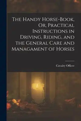 The Handy Horse-Book, Or, Practical Instructions in Driving, Riding, and the General Care and Managament of Horses