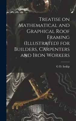 Treatise on Mathematical and Graphical Roof Framing (illustrated) for Builders, Carpenters and Iron Workers