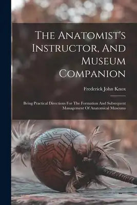 The Anatomist's Instructor, And Museum Companion: Being Practical Directions For The Formation And Subsequent Management Of Anatomical Museums