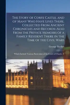 The Story of Corfe Castle, and of Many who Have Lives There. Collected From Ancient Chronicles and Records; Also From the Private Memoirs of a Family