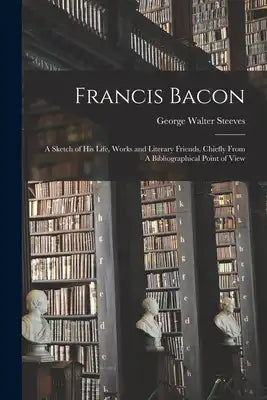 Francis Bacon: A Sketch of his Life, Works and Literary Friends, Chiefly From A Bibliographical Point of View