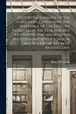 Historical Summary of the Corn Laws, Containing the Substance of the Statutes Passed From the Year 1660, for Regulating the Importation and Consumptio