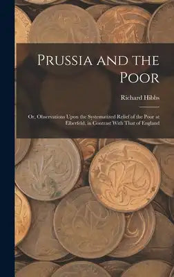 Prussia and the Poor: Or, Observations Upon the Systematized Relief of the Poor at Elberfeld, in Contrast With That of England