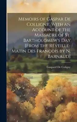 Memoirs of Gaspar De Colligny. With an Account of the Massacre of St. Bartholomew's Day [From the Réveille-Matin Des François by N. Barnaud]