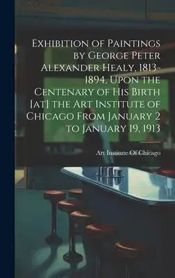 Exhibition of Paintings by George Peter Alexander Healy, 1813-1894, Upon the Centenary of his Birth [at] the Art Institute of Chicago From January 2 t