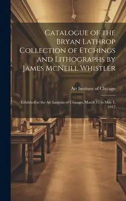 Catalogue of the Bryan Lathrop Collection of Etchings and Lithographs by James McNeill Whistler: Exhibited at the Art Institute of Chicago, March 12 t