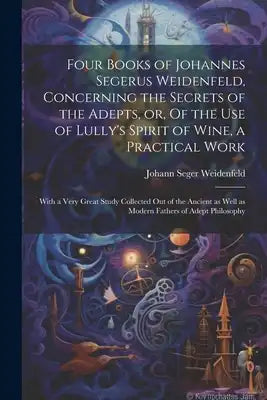 Four Books of Johannes Segerus Weidenfeld, Concerning the Secrets of the Adepts, or, Of the Use of Lully's Spirit of Wine, a Practical Work: With a Ve
