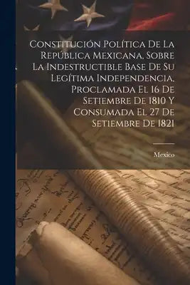 Constitución Política De La República Mexicana, Sobre La Indestructible Base De Su Legítima Independencia, Proclamada El 16 De Setiembre De 1810 Y Con