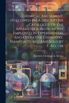 Chemical Amusement. [followed By] A Descriptive Catalogue Of The Apparatus & Instruments Employed In Experimental And Operative Chemistry, Manufacture