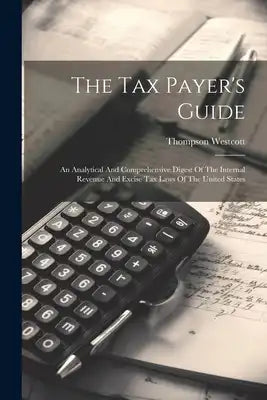 The Tax Payer's Guide: An Analytical And Comprehensive Digest Of The Internal Revenue And Excise Tax Laws Of The United States