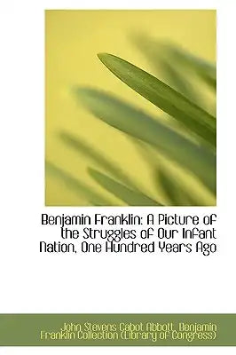Benjamin Franklin: A Picture of the Struggles of Our Infant Nation, One Hundred Years Ago