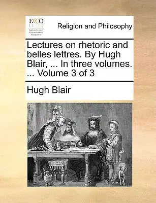 Lectures on Rhetoric and Belles Lettres. by Hugh Blair, ... in Three Volumes. ... Volume 3 of 3