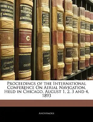 Proceedings of the International Conference on Aerial Navigation, Held in Chicago, August 1, 2, 3 and 4, 1893