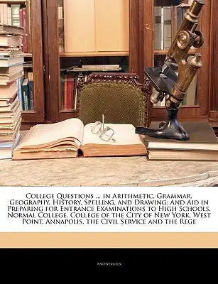 College Questions ... in Arithmetic, Grammar, Geography, History, Spelling, and Drawing: And Aid in Preparing for Entrance Examinations to High School