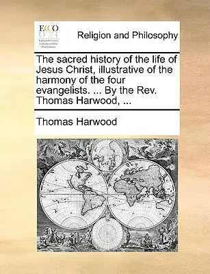 The Sacred History of the Life of Jesus Christ, Illustrative of the Harmony of the Four Evangelists. ... by the REV. Thomas Harwood, ...