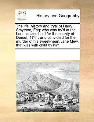 The Life, History and Tryal of Harry Smythee, Esq: Who Was Try'd at the Lent Assizes Held for the County of Dorset, 1741: And Convicted for the Murder