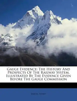 Gauge Evidence: The History and Prospects of the Railway System, Illustrated by the Evidence Given Before the Gauge Commission