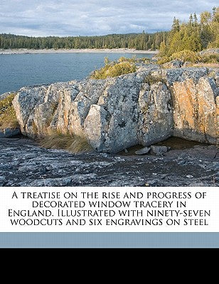 A Treatise on the Rise and Progress of Decorated Window Tracery in England. Illustrated with Ninety-Seven Woodcuts and Six Engravings on Steel