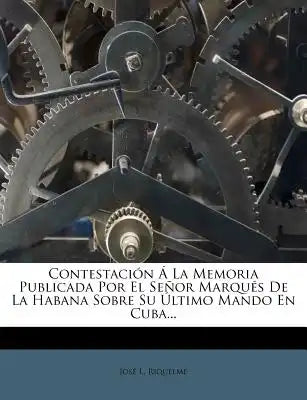Contestación Á La Memoria Publicada Por El Señor Marqués De La Habana Sobre Su Último Mando En Cuba...