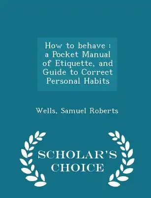 How to Behave: A Pocket Manual of Etiquette, and Guide to Correct Personal Habits - Scholar's Choice Edition