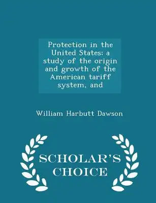 Protection in the United States; A Study of the Origin and Growth of the American Tariff System, and - Scholar's Choice Edition