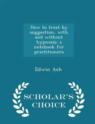 How to Treat by Suggestion, with and Without Hypnosis; A Notebook for Practitioners - Scholar's Choice Edition