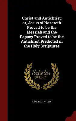 Christ and Antichrist; Or, Jesus of Nazareth Proved to Be the Messiah and the Papacy Proved to Be the Antichrist Predicted in the Holy Scriptures