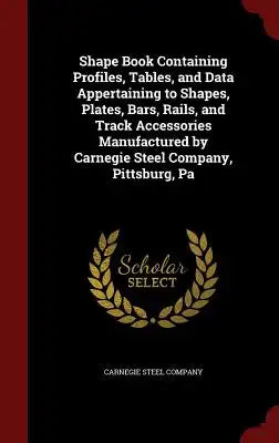 Shape Book Containing Profiles, Tables, and Data Appertaining to Shapes, Plates, Bars, Rails, and Track Accessories Manufactured by Carnegie Steel Com