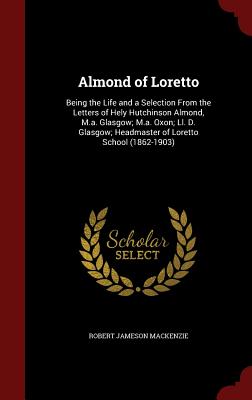 Almond of Loretto: Being the Life and a Selection from the Letters of Hely Hutchinson Almond, M.A. Glasgow; M.A. Oxon; LL. D. Glasgow; He