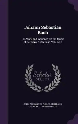 Johann Sebastian Bach: His Work and Influence on the Music of Germany, 1685-1750, Volume 3
