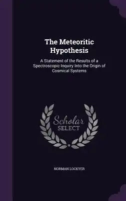 The Meteoritic Hypothesis: A Statement of the Results of a Spectroscopic Inquiry Into the Origin of Cosmical Systems