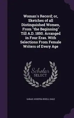 Woman's Record; Or, Sketches of All Distinguished Women, from the Beginning Till A.D. 1850. Arranged in Four Eras. with Selections from Female Writers