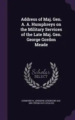 Address of Maj. Gen. A. A. Humphreys on the Military Services of the Late Maj. Gen. George Gordon Meade