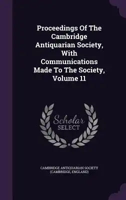 Proceedings of the Cambridge Antiquarian Society, with Communications Made to the Society, Volume 11
