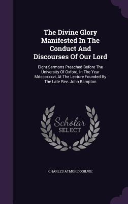 The Divine Glory Manifested In The Conduct And Discourses Of Our Lord: Eight Sermons Preached Before The University Of Oxford, In The Year Mdcccxxxvi,