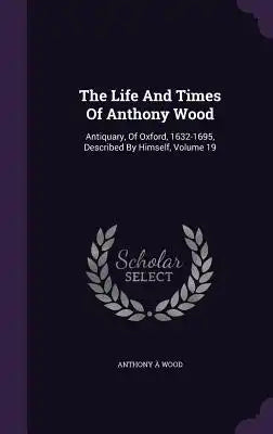 The Life and Times of Anthony Wood: Antiquary, of Oxford, 1632-1695, Described by Himself, Volume 19
