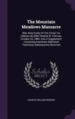 The Mountain Meadows Massacre: Who Were Guilty of the Crime? an Address by Elder Charles W. Penrose, October 26, 1884. Also a Supplement Containing I