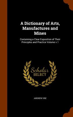 A Dictionary of Arts, Manufactures and Mines: Containing a Clear Exposition of Their Principles and Practice Volume V.1