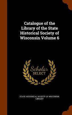Catalogue of the Library of the State Historical Society of Wisconsin Volume 6