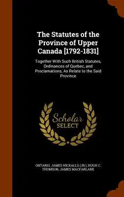 The Statutes of the Province of Upper Canada [1792-1831]: Together with Such British Statutes, Ordinances of Quebec, and Proclamations, as Relate to t
