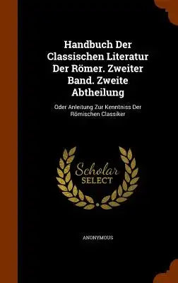 Handbuch Der Classischen Literatur Der Romer. Zweiter Band. Zweite Abtheilung: Oder Anleitung Zur Kenntniss Der Romischen Classiker