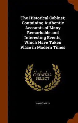 The Historical Cabinet; Containing Authentic Accounts of Many Remarkable and Interesting Events, Which Have Taken Place in Modern Times