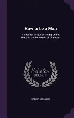 How to Be a Man: A Book for Boys, Containing Useful Hints on the Formation of Character