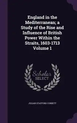England in the Mediterranean; A Study of the Rise and Influence of British Power Within the Straits, 1603-1713 Volume 1