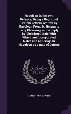 Napoleon in His Own Defence, Being a Reprint of Certain Letters Written by Napoleon from St. Helena to Lady Clavering, and a Reply by Theodore Hook; W