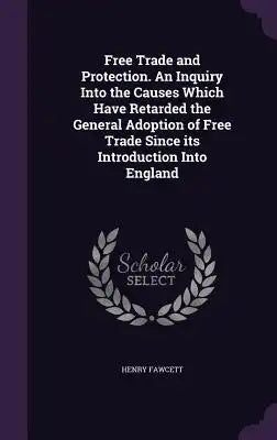 Free Trade and Protection. an Inquiry Into the Causes Which Have Retarded the General Adoption of Free Trade Since Its Introduction Into England