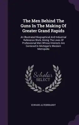 The Men Behind the Guns in the Making of Greater Grand Rapids: An Illustrated Biographical and Industrial Reference Work, Giving the Lives of Professi