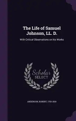 The Life of Samuel Johnson, LL. D.: With Critical Observations on His Works