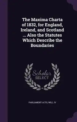 The Maxima Charta of 1832, for England, Ireland, and Scotland ... Also the Statutes Which Describe the Boundaries