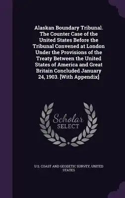 Alaskan Boundary Tribunal. the Counter Case of the United States Before the Tribunal Convened at London Under the Provisions of the Treaty Between the